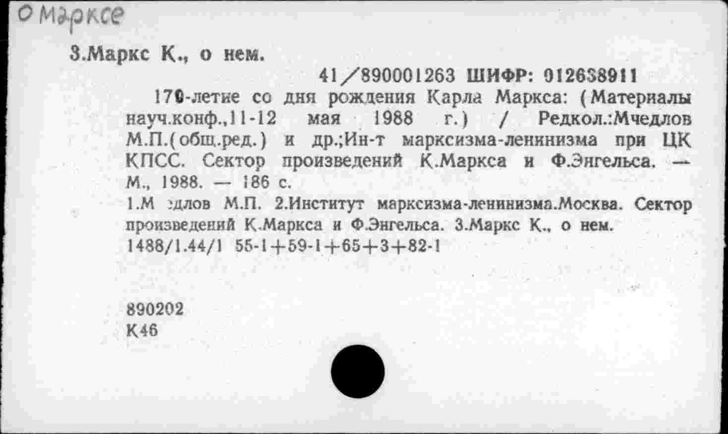 ﻿ом^ксе
З.Маркс К., о нем.
41/890001263 ШИФР: 012658911
170-летие со дня рождения Карла Маркса: (Материалы науч.конф., 11-12 мая 1988 г.)	/ Редкол.:Мчедлов
М.ГЦобщ.ред.) и др.;Ин-т марксизма-ленинизма при ЦК КПСС. Сектор произведений К.Маркса и Ф.Энгельса. — М., 1988. — 186 с.
1.М :длов М.П. 2.Институт марксизма-ленинизма.Москва. Сектор произведений К-Маркса и Ф.Энгельса. З.Маркс К., о нем. 1488/1.44/1 55-1+59-14-65+3-1-82-1
890202
К46